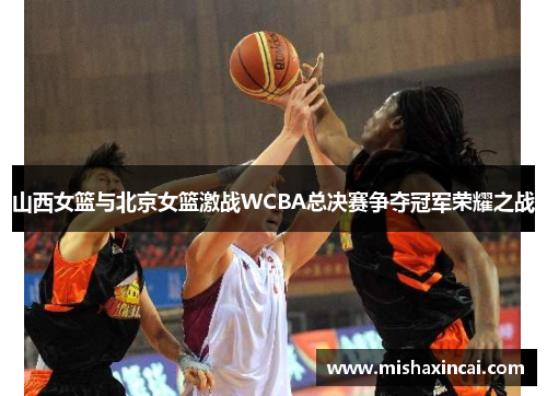 山西女篮与北京女篮激战WCBA总决赛争夺冠军荣耀之战