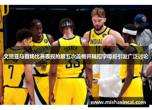 文班亚马首场比赛表现抢眼五次盖帽并隔扣字母哥引发广泛讨论